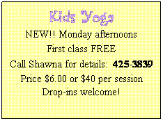 Text Box: Kids Yoga
NEW!! Monday afternoons
First class FREE
Call Shawna for details:  425-3839
Price $6.00 or $40 per session
Drop-ins welcome!
